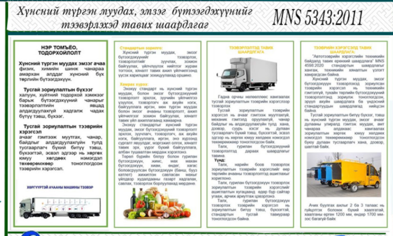 СТАНДАРТЫН ТАНИЛЦУУЛГА.
Хүнсний түргэн муудах, эмзэг бүтээгдэхүүнийг
тээвэрлэхэд тавих ерөнхий шаардлага MNS 5343 : 2011
 Энэхүү стандартын зорилго нь хүнсний түргэн муудах, эмзэг бүтээгдэхүүнийг тээвэрлэх, тээвэрлэлтийг зуучлах, зохион байгуулах, үйлчлүүлэх нийтлэг журам тогтоох, хяналт тавих, ажил үйлчилгээнд үүсэх харилцааг зохицуулахад оршино.
1. Стандартын дэлгэрэнгүйг үзэх бол https://estandard.gov.mn/website/home.aspx
2. Стандартыг татаж авах бол https://e-mongolia.mn/service/standartyn-tsakhim-san 
3.Дэлгэрэнгүй мэдээллийг   70585011, 99585568