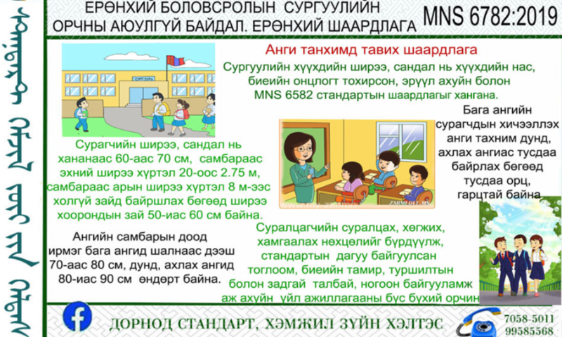 СТАНДАРТЫН ТАНИЛЦУУЛГА.
Ерөнхий боловсролын сургуулийн орчны аюулгүй байдал Ерөнхий шаардлага MNS 6782:2019
 Энэхүү стандартын зорилго нь ерөнхий боловсролын сургууль /цаашид “сургууль” гэх/-ийн гадаад болон дотоод орчинд тавих ерөнхий шаардлагыг тодорхойлж, аюулгүй байдлыг хангахад оршино.
1. Стандартыг дэлгэрэнгүйг үзэх бол https://estandard.gov.mn/website/home.aspx
2. Стандартыг татаж авах бол https://e-mongolia.mn/service/standartyn-tsakhim-san 
3.Дэлгэрэнгүй мэдээллийг   70585011, 99585568