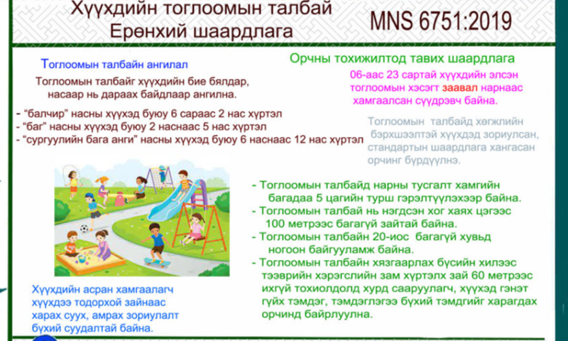 СТАНДАРТЫН ТАНИЛЦУУЛГА.
Хүүхдийн тоглоомын талбай. Ерөнхий шаардлага MNS 6751:2019
Стандартын зорилго нь бага насны хүүхдийн бие бялдрыг чийрэгжүүлэх, амралт, чөлөөт цагийг зөв зохистой өнгөрүүлэхэд чиглэгдсэн эрүүл, аюулгүй таатай орчныг бүрдүүлэхэд тавих ерөнхий шаардлагыг тогтооход оршино. 
 Энэхүү стандарт нь нийтийн эзэмшлийн газар, цэцэрлэгийн эдэлбэр газарт байрлах 6 сараас 12 хүртэлх насны хүүхдийн тоглоомын талбайн эрүүл ахуйн орчин, аюулгүй байдлыг хангуулах, осол гэмтлээс урьдчилан сэргийлэх, түүнд хяналт тавихад хамаарна.
1. Стандартын дэлгэрэнгүйг үзэх бол https://estandard.gov.mn/website/home.aspx
2. Стандартыг татаж авах бол https://e-mongolia.mn/service/standartyn-tsakhim-san 
3.Дэлгэрэнгүй мэдээллийн лавлах утас   70585011, 99585568